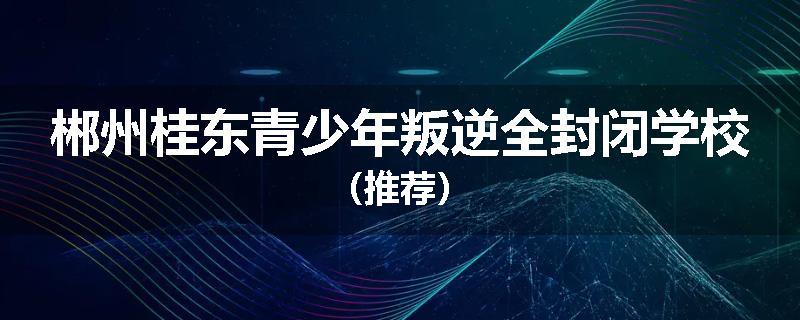 郴州桂东青少年叛逆全封闭学校（推荐）
