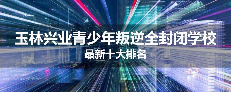 玉林兴业青少年叛逆全封闭学校最新十大排名