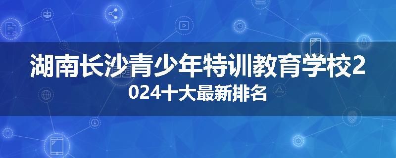 湖南长沙青少年特训教育学校2024十大最新排名