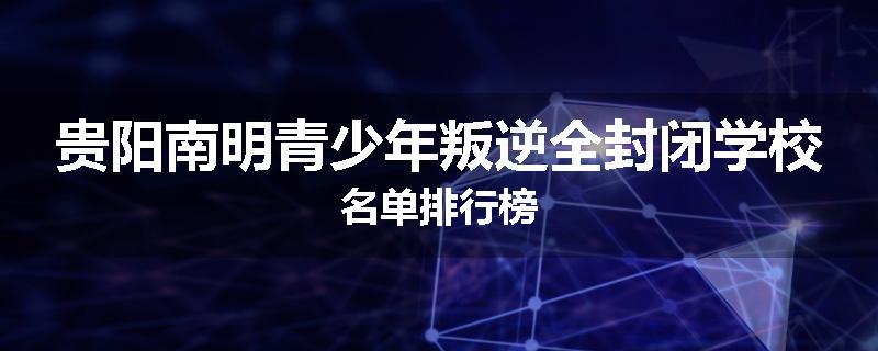 贵阳南明青少年叛逆全封闭学校名单排行榜