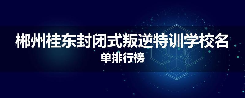 郴州桂东封闭式叛逆特训学校名单排行榜
