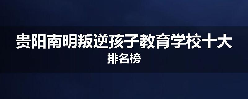 贵阳南明叛逆孩子教育学校十大排名榜