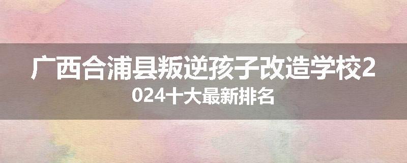 广西合浦县叛逆孩子改造学校2024十大最新排名