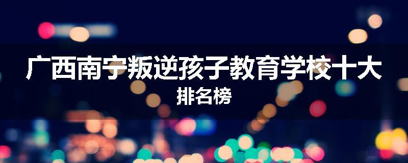 广西南宁叛逆孩子教育学校十大排名榜