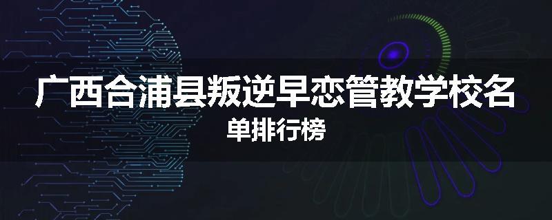 广西合浦县叛逆早恋管教学校名单排行榜