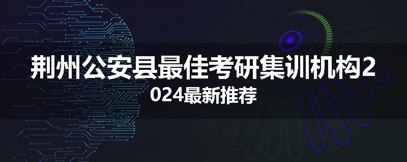 荆州公安县最佳考研集训机构2024最新推荐