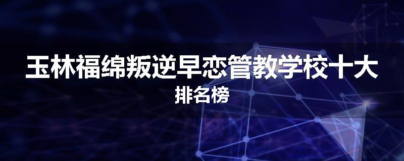 玉林福绵叛逆早恋管教学校十大排名榜