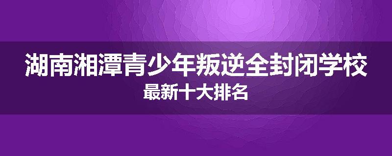 湖南湘潭青少年叛逆全封闭学校最新十大排名