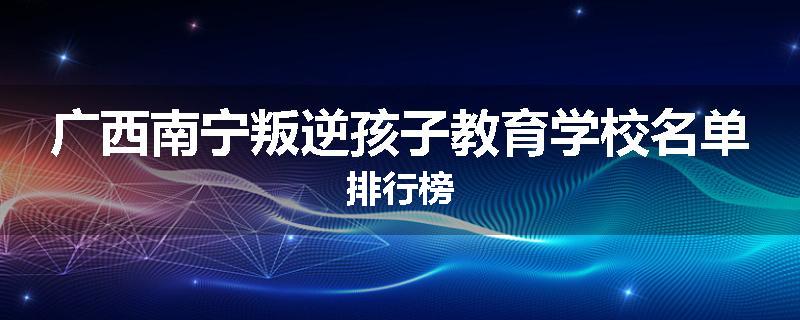 广西南宁叛逆孩子教育学校名单排行榜