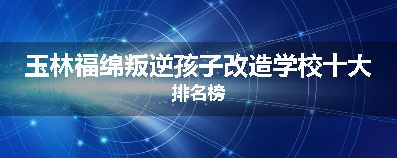 玉林福绵叛逆孩子改造学校十大排名榜