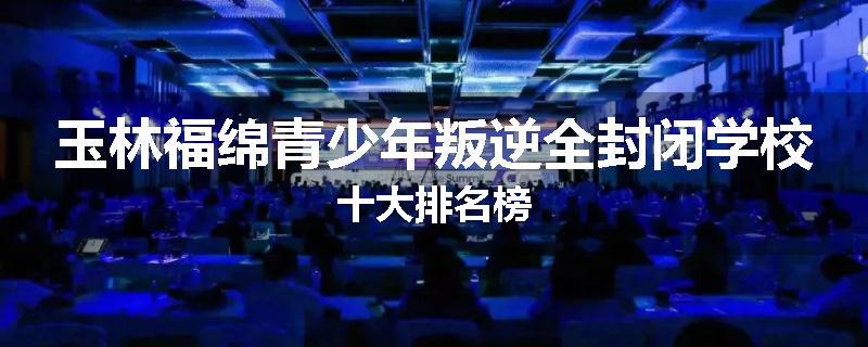 玉林福绵青少年叛逆全封闭学校十大排名榜