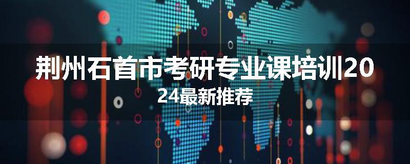 荆州石首市考研专业课培训2024最新推荐