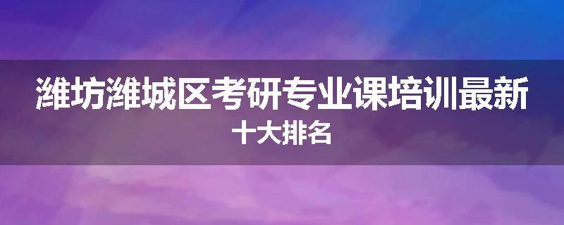 潍坊潍城区考研专业课培训最新十大排名
