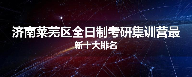 济南莱芜区全日制考研集训营最新十大排名