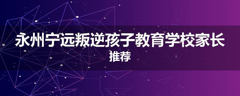 永州宁远叛逆孩子教育学校家长推荐