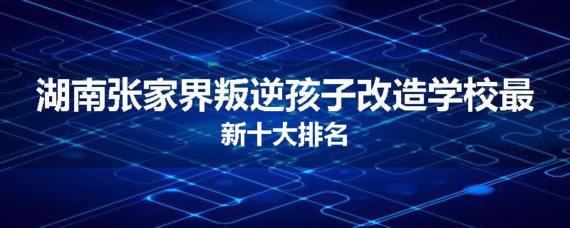 湖南张家界叛逆孩子改造学校最新十大排名