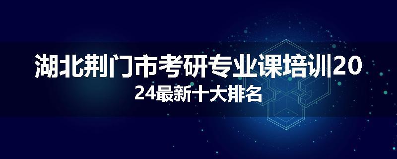 湖北荆门市考研专业课培训2024最新十大排名