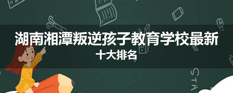 湖南湘潭叛逆孩子教育学校最新十大排名