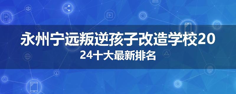 永州宁远叛逆孩子改造学校2024十大最新排名