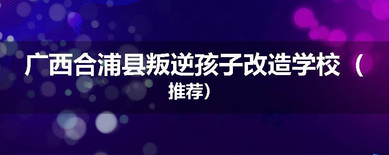 广西合浦县叛逆孩子改造学校（推荐）