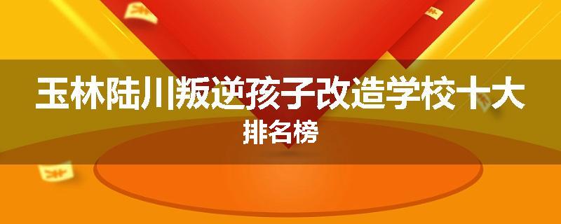 玉林陆川叛逆孩子改造学校十大排名榜