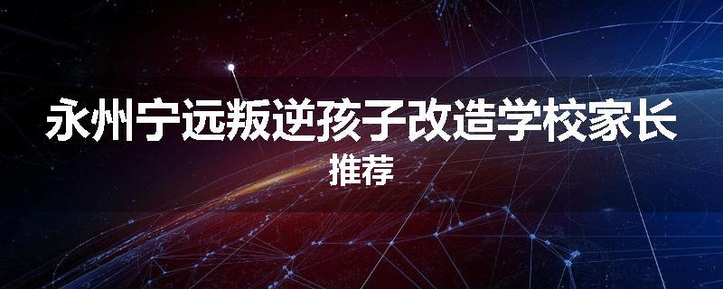 永州宁远叛逆孩子改造学校家长推荐