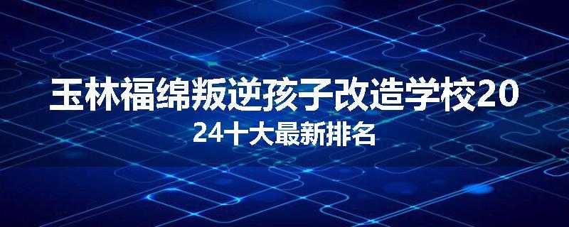 玉林福绵叛逆孩子改造学校2024十大最新排名