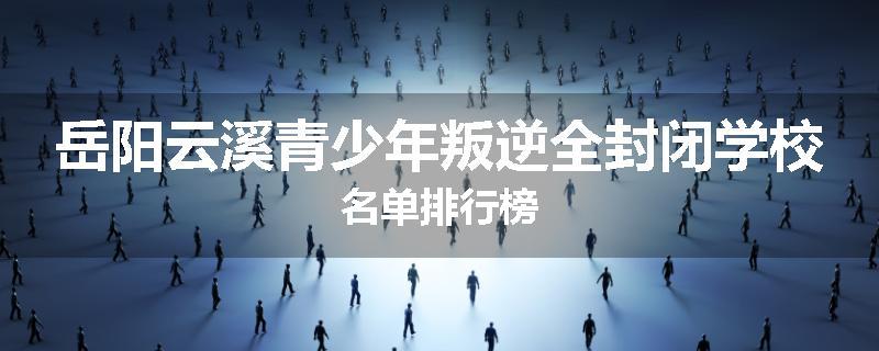 岳阳云溪青少年叛逆全封闭学校名单排行榜