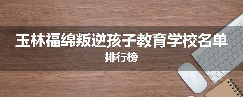 玉林福绵叛逆孩子教育学校名单排行榜