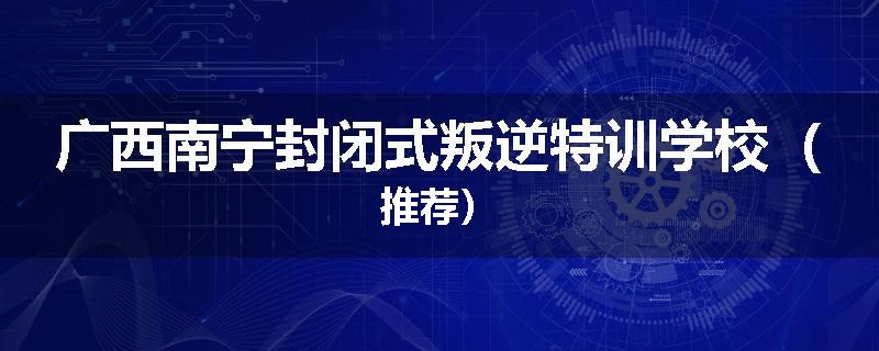 广西南宁封闭式叛逆特训学校（推荐）