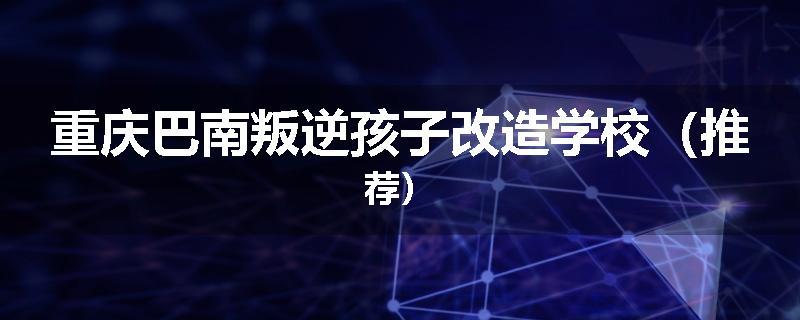 重庆巴南叛逆孩子改造学校（推荐）
