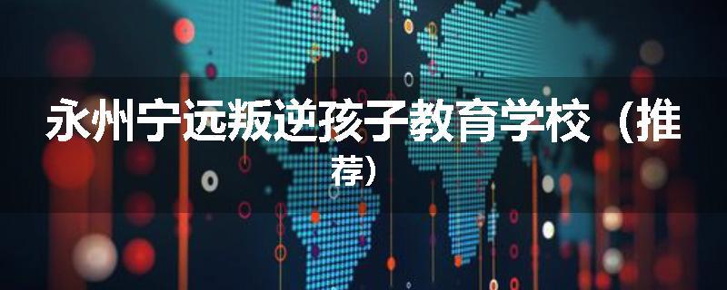 永州宁远叛逆孩子教育学校（推荐）