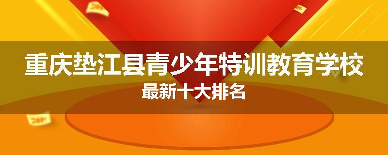 重庆垫江县青少年特训教育学校最新十大排名