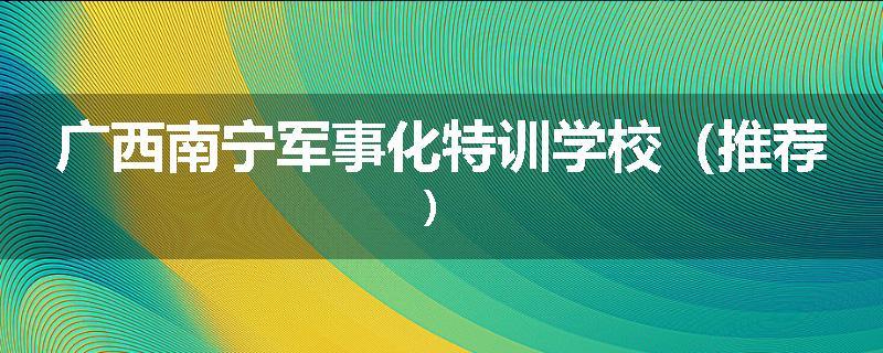 广西南宁军事化特训学校（推荐）