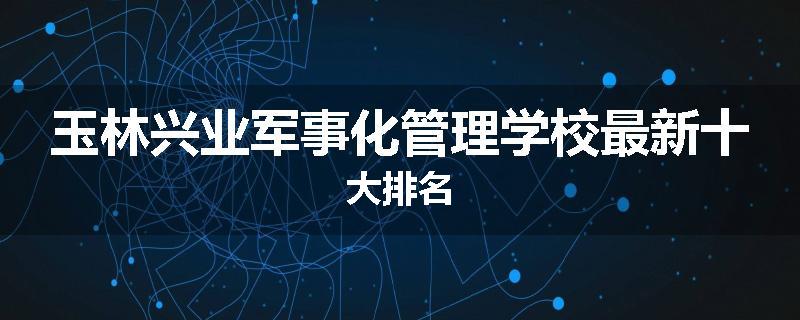 玉林兴业军事化管理学校最新十大排名