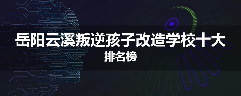 岳阳云溪叛逆孩子改造学校十大排名榜