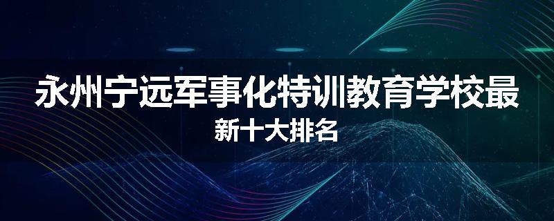 永州宁远军事化特训教育学校最新十大排名