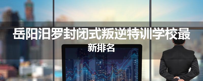 岳阳汨罗封闭式叛逆特训学校最新排名