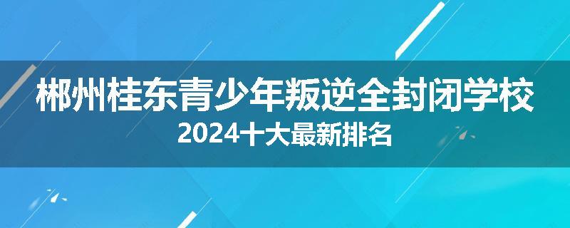 郴州桂东青少年叛逆全封闭学校2024十大最新排名