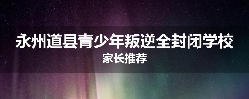 永州道县青少年叛逆全封闭学校家长推荐