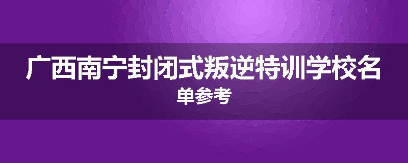广西南宁封闭式叛逆特训学校名单参考