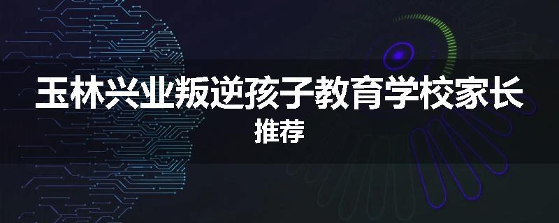 玉林兴业叛逆孩子教育学校家长推荐