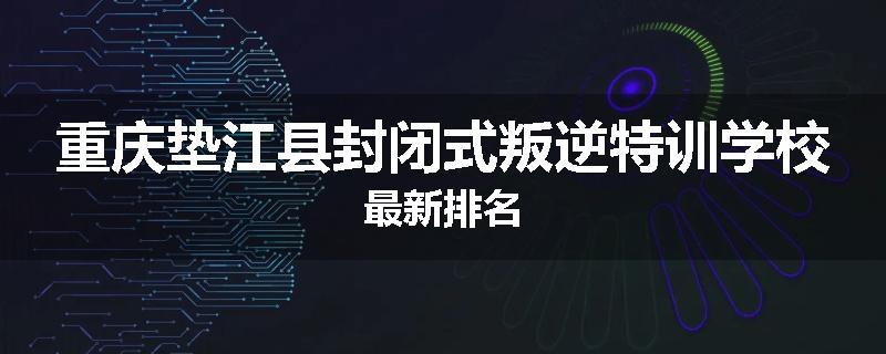 重庆垫江县封闭式叛逆特训学校最新排名