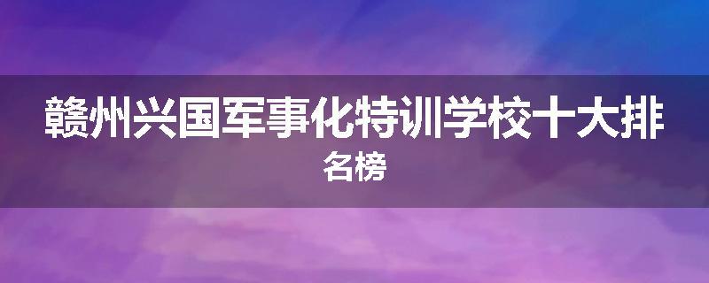 赣州兴国军事化特训学校十大排名榜