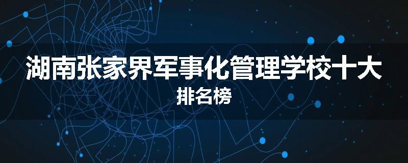 湖南张家界军事化管理学校十大排名榜
