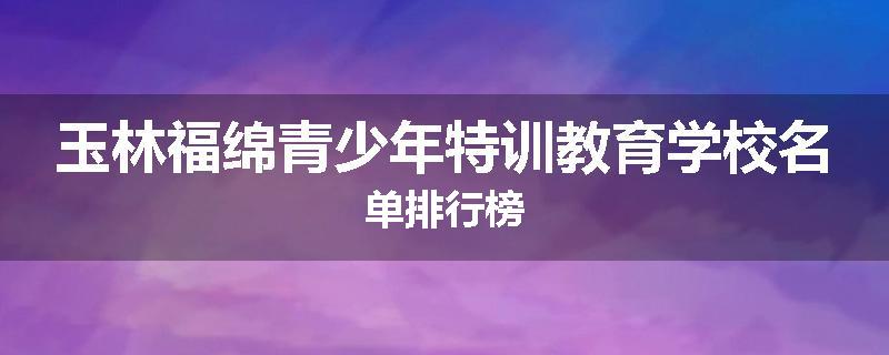 玉林福绵青少年特训教育学校名单排行榜