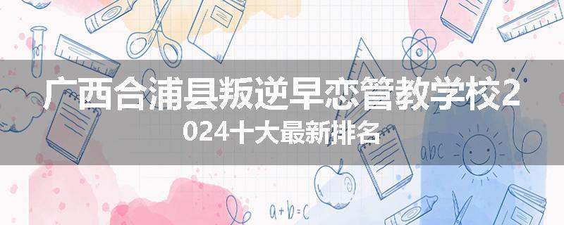 广西合浦县叛逆早恋管教学校2024十大最新排名