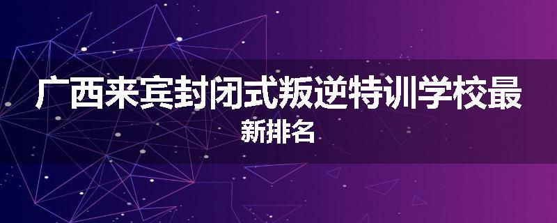广西来宾封闭式叛逆特训学校最新排名