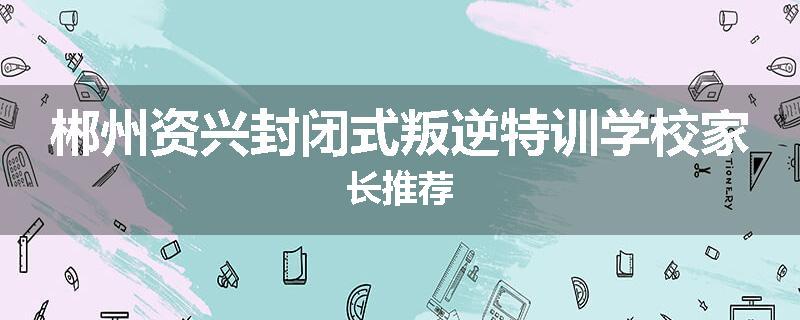 郴州资兴封闭式叛逆特训学校家长推荐