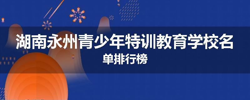 湖南永州青少年特训教育学校名单排行榜